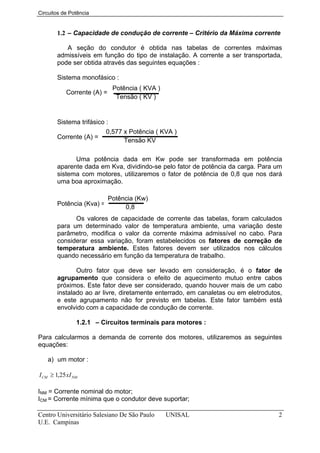 Circuitos de Potência


       1.2 – Capacidade de condução de corrente – Critério da Máxima corrente

          A seção do condutor é obtida nas tabelas de correntes máximas
       admissíveis em função do tipo de instalação. A corrente a ser transportada,
       pode ser obtida através das seguintes equações :

       Sistema monofásico :
                              Potência ( KVA )
            Corrente (A) =
                               Tensão ( KV )


       Sistema trifásico :
                         0,577 x Potência ( KVA )
       Corrente (A) =
                               Tensão KV

             Uma potência dada em Kw pode ser transformada em potência
       aparente dada em Kva, dividindo-se pelo fator de potência da carga. Para um
       sistema com motores, utilizaremos o fator de potência de 0,8 que nos dará
       uma boa aproximação.

                             Potência (Kw)
       Potência (Kva) =
                                  0,8
             Os valores de capacidade de corrente das tabelas, foram calculados
       para um determinado valor de temperatura ambiente, uma variação deste
       parâmetro, modifica o valor da corrente máxima admissível no cabo. Para
       considerar essa variação, foram estabelecidos os fatores de correção de
       temperatura ambiente. Estes fatores devem ser utilizados nos cálculos
       quando necessário em função da temperatura de trabalho.

              Outro fator que deve ser levado em consideração, é o fator de
       agrupamento que considera o efeito de aquecimento mutuo entre cabos
       próximos. Este fator deve ser considerado, quando houver mais de um cabo
       instalado ao ar livre, diretamente enterrado, em canaletas ou em eletrodutos,
       e este agrupamento não for previsto em tabelas. Este fator também está
       envolvido com a capacidade de condução de corrente.

                1.2.1 – Circuitos terminais para motores :

Para calcularmos a demanda de corrente dos motores, utilizaremos as seguintes
equações:

   a) um motor :

I CM ≥ 1,25 xI NM

INM = Corrente nominal do motor;
ICM = Corrente mínima que o condutor deve suportar;

Centro Universitário Salesiano De São Paulo      UNISAL                           2
U.E. Campinas
 