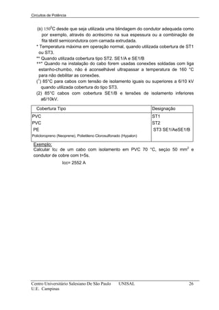 Circuitos de Potência


    (B) 1500C desde que seja utilizada uma blindagem do condutor adequada como
      por exemplo, através do acréscimo na sua espessura ou a combinação de
      fita têxtil semicondutora com camada extrudada.
   * Temperatura máxima em operação normal, quando utilizada cobertura de ST1
     ou ST3.
   ** Quando utilizada cobertura tipo ST2. SE1/A e SE1/B
   *** Quando na instalação do cabo forem usadas conexões soldadas com liga
     estanho-chumbo, não é aconselhável ultrapassar a temperatura de 160 °C
     para não debilitar as conexões.
    1
   ( ) 85°C para cabos com tensão de isolamento iguais ou superiores a 6/10 kV
      quando utilizada cobertura do tipo ST3.
   (2) 85°C cabos com cobertura SE1/B e tensões de isolamento inferiores
      a6/10kV.

   Cobertura Tipo                                                 Designação
PVC                                                               ST1
PVC                                                               ST2
 PE                                                               ST3 SE1/AeSE1/B
Policloropreno (Neoprene), Polietileno Clorosulfonado (Hypalon)

 Exemplo:
 Calcular Icc de um cabo com isolamento em PVC 70 °C, seção 50 mm2 e
 condutor de cobre com t=5s.
                  Icc= 2552 A




Centro Universitário Salesiano De São Paulo        UNISAL                       26
U.E. Campinas
 
