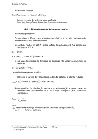 Circuitos de Potência


    b) grupo de motores

I CM ≥ I NM 1 + I NM 2 + ... + I NM ( n ) + 1,25 xI NM ( 0)

         INM(0) = corrente do motor de maior potência;
         INM1, INM2, INM(n) =Corrente nominal dos motores restantes;


                    1.2.2 – Dimensionamento do condutor neutro :

    a) circuitos polifásicos

    Condutor fase ≤ 16 mm2 , e em circuitos monofásicos, o condutor neutro deve ter
    a mesma seção dos condutores fase.

    b) condutor neutro In> 200 A , aplica-se fator de redução de 70 % à parcela que
       ultrapassar 200 A

Ex : I=295 A

IN = 200 + 0,7(295 – 200) = 266,5 A

    c) no caso de circuitos de lâmpadas de descarga não utilizar nenhum fator de
       redução

EX : carga total = 700 A

Lampadas fluorescentes = 400 A

         Somente a parcela de 100 ampéres poderá ter aplicado o fator de redução

Ineutro= 200 + 400 + 0,7(700 -200 – 400) = 670 A


    d) em quadros de distribuição de tomadas e iluminação o neutro deve ser
       dimensionado considerando-se a fase mais carregada (dois condutores
       carregados)

                DCM
I neutro =
             VFN x cos φ

onde:
DCM = Demanda da carga monofásica com fase mais carregada em W;
   cos φ   = Fator de potência;




Centro Universitário Salesiano De São Paulo                   UNISAL               3
U.E. Campinas
 