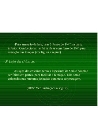 -Para armação da laje, usar 3 ferros de 14 “ na parte
inferior. Confeccionar também alças com ferro de 14” para
remoção das tampas (ver figura a seguir).
-5º Lajes das chicanas:
As lajes das chicanas terão a espessura de 5cm e poderão
ser feitas em partes, para facilitar a remoção. Elas serão
colocadas nas ranhuras deixadas durante a concretagem.
(OBS: Ver ilustrações a seguir)
 