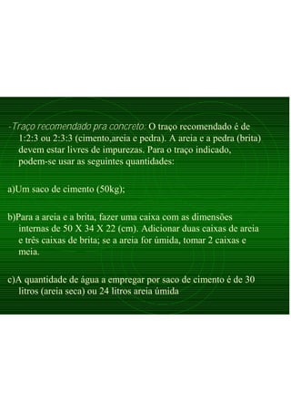 -Traço recomendado pra concreto: O traço recomendado é de
1:2:3 ou 2:3:3 (cimento,areia e pedra). A areia e a pedra (brita)
devem estar livres de impurezas. Para o traço indicado,
podem-se usar as seguintes quantidades:
a)Um saco de cimento (50kg);
b)Para a areia e a brita, fazer uma caixa com as dimensões
internas de 50 X 34 X 22 (cm). Adicionar duas caixas de areia
e três caixas de brita; se a areia for úmida, tomar 2 caixas e
meia.
c)A quantidade de água a empregar por saco de cimento é de 30
litros (areia seca) ou 24 litros areia úmida
 