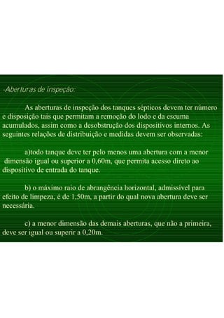 -Aberturas de inspeção:
As aberturas de inspeção dos tanques sépticos devem ter número
e disposição tais que permitam a remoção do lodo e da escuma
acumulados, assim como a desobstrução dos dispositivos internos. As
seguintes relações de distribuição e medidas devem ser observadas:
a)todo tanque deve ter pelo menos uma abertura com a menor
dimensão igual ou superior a 0,60m, que permita acesso direto ao
dispositivo de entrada do tanque.
b) o máximo raio de abrangência horizontal, admissível para
efeito de limpeza, é de 1,50m, a partir do qual nova abertura deve ser
necessária.
c) a menor dimensão das demais aberturas, que não a primeira,
deve ser igual ou superir a 0,20m.
 
