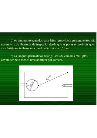 d) os tanques executados com lajes removíveis em segmentos não
necessitam de aberturas de inspeção, desde que as peças removíveis que
as substituam tenham área igual ou inferior a 0,50 m².
e) os tanques prismáticos retangulares de câmaras múltiplas
devem ter pelo menos uma abertura por câmara.
 