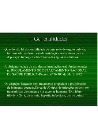 1. Generalidades1. Generalidades
-Quando não há disponibilidade de uma rede de esgoto pública,
torna-se obrigatório o uso de instalações necessárias para a
depuração biológica e bacteriana das águas residuárias.
-A obrigatoriedade do uso dessas instalações está fundamentada
no REGULAMENTO DO DEPARTAMENTO NACIONAL
DE SAÚDE PÚBLICA-Decreto nº 16.300 de 31/12/1932.
-Os despejos lançados sem tratamento propiciam a proliferação
de inúmeras doenças.Cerca de 50 tipos de infecções podem ser
transmitidas diretamente via excretas humanas(Ex.: febre
tifóide, cólera, disenteria, hepatite infecciosa, dentre outras )
 