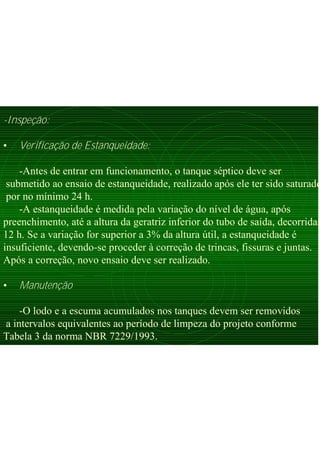 -Inspeção:
• Verificação de Estanqueidade:
-Antes de entrar em funcionamento, o tanque séptico deve ser
submetido ao ensaio de estanqueidade, realizado após ele ter sido saturado
por no mínimo 24 h.
-A estanqueidade é medida pela variação do nível de água, após
preenchimento, até a altura da geratriz inferior do tubo de saída, decorridas
12 h. Se a variação for superior a 3% da altura útil, a estanqueidade é
insuficiente, devendo-se proceder à correção de trincas, fissuras e juntas.
Após a correção, novo ensaio deve ser realizado.
• Manutenção
-O lodo e a escuma acumulados nos tanques devem ser removidos
a intervalos equivalentes ao período de limpeza do projeto conforme
Tabela 3 da norma NBR 7229/1993.
 