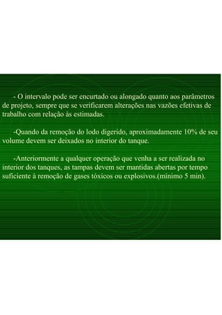 - O intervalo pode ser encurtado ou alongado quanto aos parâmetros
de projeto, sempre que se verificarem alterações nas vazões efetivas de
trabalho com relação às estimadas.
-Quando da remoção do lodo digerido, aproximadamente 10% de seu
volume devem ser deixados no interior do tanque.
-Anteriormente a qualquer operação que venha a ser realizada no
interior dos tanques, as tampas devem ser mantidas abertas por tempo
suficiente à remoção de gases tóxicos ou explosivos.(mínimo 5 min).
 