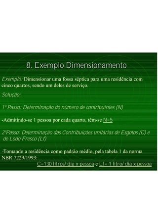 8. Exemplo Dimensionamento8. Exemplo Dimensionamento
Exemplo: Dimensionar uma fossa séptica para uma residência com
cinco quartos, sendo um deles de serviço.
Solução:
1º Passo: Determinação do número de contribuintes (N)
-Admitindo-se 1 pessoa por cada quarto, têm-se N=5
2ºPasso: Determinação das Contribuições unitárias de Esgotos (C) e
de Lodo Fresco (Lf)
-Tomando a residência como padrão médio, pela tabela 1 da norma
NBR 7229/1993:
C=130 litros/ dia x pessoa e Lf= 1 litro/ dia x pessoa
 