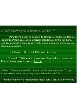 3º Passo: Determinação do período de detenção (T)
-Para determinação do período de detenção consulta-se a tabela 2
da norma. Porém, antes disso é preciso calcular a contribuição diária,
obtida a partir do produto entre a contribuição diária por pessoa vezes o
número de pessoas:
C (diária)= N X C= 5 X 130= 650 litros / dia
Tomando 650 litros/dia como a contribuição diária consulta-se a
Tabela 2 da norma obtendo-se: T= 1dia
4ºPasso: Determinação da taxa de acumulação total de lodo (K), por
Intervalo entre limpezas e temperatura do mês mais frio.
-Admitindo um valor de temperatura média para o mês mais frio do ano
 