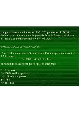 compreendido entre o intervalo 10 ºC e 20º, para o caso do Distrito
Federal, e um intervalo entre limpezas da fossa de 2 anos, consulta-se
a Tabela 3 da norma, obtendo-se: K= 105 dias
5ºPasso: Cálculo do Volume Útil (V)
-Para o cálculo do volume útil utiliza-se a fórmula apresentada no item
5.7 da norma.
V=1000+N(C x T+K x Lf)
Substituindo os dados obtidos nos passos anteriores:
N= 5 pessoas
C= 130 litros/dia x pessoa
Lf= 1 litro/ dia x pessoa
T= 1 dia
K= 105 dias
 