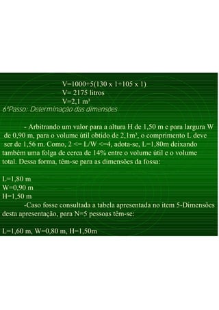 V=1000+5(130 x 1+105 x 1)
V= 2175 litros
V=2,1 m³
6ºPasso: Determinação das dimensões
- Arbitrando um valor para a altura H de 1,50 m e para largura W
de 0,90 m, para o volume útil obtido de 2,1m³, o comprimento L deve
ser de 1,56 m. Como, 2 <= L/W <=4, adota-se, L=1,80m deixando
também uma folga de cerca de 14% entre o volume útil e o volume
total. Dessa forma, têm-se para as dimensões da fossa:
L=1,80 m
W=0,90 m
H=1,50 m
-Caso fosse consultada a tabela apresentada no item 5-Dimensões
desta apresentação, para N=5 pessoas têm-se:
L=1,60 m, W=0,80 m, H=1,50m
 