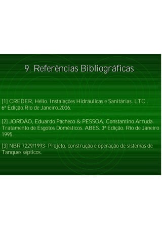 9. Refer9. Referêências Bibliogrncias Bibliográáficasficas
[3] NBR 7229/1993- Projeto, construção e operação de sistemas de
Tanques sépticos.
[2] JORDÃO, Eduardo Pacheco & PESSÔA, Constantino Arruda.
Tratamento de Esgotos Domésticos. ABES. 3ª Edição. Rio de Janeiro
1995.
[1] CREDER, Hélio. Instalações Hidráulicas e Sanitárias. LTC .
6ª Edição.Rio de Janeiro.2006.
 