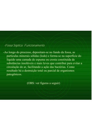 -Fossa Séptica: Funcionamento
-Ao longo do processo, depositam-se no fundo da fossa, as
partículas minerais sólidas (lodo) e forma-se na superfície do
líquido uma camada de espuma ou crosta constituída de
substâncias insolúveis e mais leves que contribui para evitar a
circulação do ar, facilitando a ação das bactérias. Como
resultado há a destruição total ou parcial de organismos
patogênicos.
(OBS: ver figuras a seguir)
 