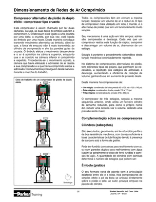 Dimensionamento de Redes de Ar Comprimido
14 Parker Hannifin Ind. Com. Ltda.
Jacareí, SP - Brasil
Training
Compressor alternativo de pistão de duplo
efeito - compressor tipo cruzeta
Este compressor é assim chamado por ter duas
câmaras, ou seja, as duas faces do êmbolo aspiram e
comprimem. O virabrequim está ligado a uma cruzeta
por uma biela; a cruzeta, por sua vez, está ligada
ao êmbolo por uma haste. Desta maneira consegue
transmitir movimento alternativo ao êmbolo, além do
que, a força de empuxo não é mais transmitida ao
cilindro de compressão e sim às paredes guias da
cruzeta. O êmbolo efetua o movimento descendente
e o ar é admitido na câmara superior, enquanto
que o ar contido na câmara inferior é comprimido
e expelido. Procedendo-se o movimento oposto, a
câmara que havia efetuado a admissão do ar realiza
a sua compressão e a que havia comprimido efetua a
admissão.Os movimentos prosseguem desta maneira,
durante a marcha do trabalho.
Todos os compressores tem em comum a mesma
função: deslocar um volume de ar e reduzi-lo. O tipo
de compressor mais utilizado em todo o mundo, é o
alternativo de pistão que tem um funcionamento muito
simples.
Seu mecanismo é uma ação em três tempos: admis-
são, compressão e descarga. Cada vez que um
compressor realiza esta função de captar, comprimir
e descarregar um volume de ar, chamamos de um
estágio.
Estágio é portanto o procedimento sistemático desta
função mecânica continuadamente repetida.
No sistema de compressores alternativos de pistão,
tem diferentes tipos de projeto, que permitem se ne-
cessário, a repetição dos estágios de admissão e
descarga, aumentando a eficiência de redução de
volume, ganhando-se em aumento de pressão deste.
Desta maneira há compressores de:
•	 Um estágio: considerados de baixa pressão 80 a 120 psi e 100 a 140 psi;
•	 Dois estágios: consideradors de alta pressão 135 a 175 psi;
•	 Três estágios: considerados alta pressão 210 a 250 psi.
O compressor de três estágios, seguirá a mesma
sequência anterior, tendo ainda um terceiro cilindro
de tamanho reduzido, para como o próprio nome
diz, reduzir uma terceira vez o volume, obtendo uma
pressão ainda maior.
Complementação sobre os compressores
Cilindros (cabeçotes)
São executados, geralmente, em ferro fundido perlítico
de boa resistência mecânica, com dureza suficiente e
boas características de lubrificação devido à presença
de carbono sob a forma de grafite.
Pode ser fundido com aletas para resfriamento com ar,
ou com paredes duplas para resfriamento com água
(usam-se geralmente o bloco de ferro fundido e cami-
sas de aço). A quantidade de cilindros com camisas
determina o número de estágios que podem ser:
Êmbolo (pistão)
O seu formato varia de acordo com a articulação
existente entre ele e a biela. Nos compressores de
simples efeito o pé da biela se articula diretamente
sobre o pistão e este, ao subir, provoca empuxo na
parede do cilindro.
Ciclo de trabalho de um compressor de pistão de duplo
efeito
Simbologia
 
