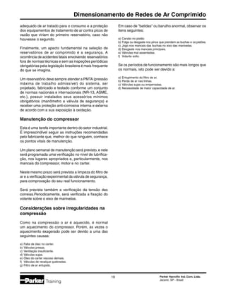 Parker Hannifin Ind. Com. Ltda.
Jacareí, SP - Brasil
19
Dimensionamento de Redes de Ar Comprimido
Training
adequado de ar tratado para o consumo e a proteção
dos equipamentos de tratamento de ar contra picos de
vazão que viriam do primeiro reservatório, caso não
houvesse o segundo.
Finalmente, um apecto fundamental na seleção de
reservatórios de ar comprimido é a segurança. A
ocorrência de acidentes fatais envolvendo reservatórios
fora de normas técnicas e sem as inspeções periódicas
obrigatórias pela legislação brasileira é mais frequente
do que se imagina.
Um reservatório deve sempre atender a PMTA (pressão
máxima de trabalho admissível) do sistema, ser
projetado, fabricado e testado conforme um conjunto
de normas nacionais e internacionais (NR-13, ASME,
etc.), possuir instalados seus acessórios mínimos
obrigatórios (manômetro e válvula de segurança) e
receber uma proteção anti-corrosiva interna e externa
de acordo com a sua exposição à oxidação.
Manutenção do compressor
Esta é uma tarefa importante dentro do setor industrial.
É imprescindível seguir as instruções recomendadas
pelo fabricante que, melhor do que ninguém, conhece
os pontos vitais de manutenção.
Um plano semanal de manutenção será previsto, e nele
será programada uma verificação no nível de lubrifica-
ção, nos lugares apropriados e, particularmente, nos
mancais do compressor, motor e no carter.
Neste mesmo prazo será prevista a limpeza do filtro de
ar e a verificação experimental da válvula de segurança,
para comprovação do seu real funcionamento.
Será prevista também a verificação da tensão das
correias.Periodicamente, será verificada a fixação do
volante sobre o eixo de manivelas.
Considerações sobre irregularidades na
compressão
Como na compressão o ar é aquecido, é normal
um aquecimento do compressor. Porém, às vezes o
aquecimento exagerado pode ser devido a uma das
seguintes causas:
a)	Falta de óleo no carter.
b)	Válvulas presas.
c)	Ventilação insuficiente.
d)	Válvulas sujas.
e)	Óleo do carter viscoso demais.
f)	 Válvulas de recalque quebradas.
g)	Filtro de ar entupido.
Em caso de batidas ou barulho anormal, observar os
itens seguintes:
a)	Carvão no pistão
b)	Folga ou desgaste nos pinos que prendem as buchas e os pistões.
c)	Jogo nos mancais das buchas no eixo das manivelas.
d)	Desgaste nos mancais principais.
e)	Válvulas mal assentadas.
f)	 Volante solto.
Se os períodos de funcionamento são mais longos que
os normais, isto pode ser devido a:
a)	Entupimento do filtro de ar.
b)	Perda de ar nas linhas.
c)	Válvulas sujas ou emperradas.
d)	Necessidade de maior capacidade de ar.
 