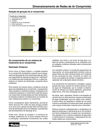 Parker Hannifin Ind. Com. Ltda.
Jacareí, SP - Brasil
33
Dimensionamento de Redes de Ar Comprimido
Training
Estação de geração de ar comprimido
Central de ar comprimido
1 - Compressor de parafuso;
2 - Resevatório de ar;
3 - Pré-filtro;
4 - Secador de ar por refrigeração;
5 - Filtro coalescente;
6 - Filtros de carvão ativado (por adsorção).
Os componentes de um sistema de
tratamento de ar comprimido
Resfriador Posterior
Como vimos no tópico anterior, a umidade presente
no ar comprimido é prejudicial, supondo que a tempe-
ratura de descarga de uma compressão seja de 130o
C,
sua capacidade de retenção de água é de 1,496 Kg/m3
e à medida que esta temperatura diminui, a água pre-
cipita-se no sistema de distribuição, causando sérios
problemas.
Para resolver de maneira eficaz o problema inicial da
água nas instalações de ar comprimido, o equipamento
mais completo é o resfriador posterior, localizado entre
a saída do compressor e o reservatório, pelo fato de que
o ar comprimido na saída atinge sua maior temperatura.
O resfriador posterior é simplesmente um trocador de
calor utilizado para resfriar o ar comprimido.
Como consequência deste resfriamento, permite-se
retirar cerca de 75% a 90% do vapor de água contido
no ar, bem como vapores de óleo; além de evitar que a
linha de distribuição sofra uma dilatação, causada pela
alta da temperatura de descarga do ar.
Ainda mais, devido às paradas e à presença de
umidade, poderemos ter na linha choques térmicos
e contrações, acarretando trincamentos nas uniões
soldadas, que viriam a ser ponto de fuga para o ar,
além de manter a temperatura do ar compatível com
as vedações sintéticas utilizadas pelos componentes
pneumáticos.
Um resfriador posterior é constituído basicamente de
duas partes: um corpo geralmente cilíndrico onde se
alojam feixes de tubos confeccionados com materiais
de boa condução de calor, formando no interior do
corpo uma espécie de colméia. A segunda parte é um
separador de condensado dotado de dreno.
O ar proveniente do compressor é obrigado a passar
através dos tubos, sempre em sentido oposto ao fluxo
da água de refrigeração, que é mudado constante-
mente de direção por placas defletoras, garantindo,
desta forma, uma maior dissipação de calor.
Na saída, está o separador. Devido à sinuosidade do
caminho que o ar deve percorrer, provoca a eliminação
da água condensada, que fica retida numa câmara.
A parte inferior do separador é dotada de um dreno
manual ou automático na maioria dos casos, através do
qual a água condensada é expulsa para a atmosfera.
Deve-se observar cuidadosamente a temperatura da
água fornecida para o resfriamento do ar. Do contrário,
se o fluido refrigerante for circulado com uma tempera-
tura elevada ou se o volume necessário de água para
o resfriamento for insuficiente, o desempenho do res-
friador poderá ser comprometido.
 