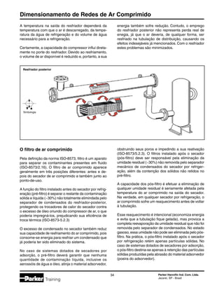 Dimensionamento de Redes de Ar Comprimido
34 Parker Hannifin Ind. Com. Ltda.
Jacareí, SP - Brasil
Training
Resfriador posterior
Simbologia
O filtro de ar comprimido
Pela definição da norma ISO-8573, filtro é um aparato
para separar os contaminantes presentes em fluido
(ISO-8573/2.16). O filtro de ar comprimido aparece
geralmente em três posições diferentes: antes e de-
pois do secador de ar comprimido e também junto ao
ponto-de-uso.
A função do filtro instalado antes do secador por refrig-
eração (pré-filtro) é separar o restante da contaminação
sólida e líquida (~30%) não totalmente elimindada pelo
separador de condensados do resfriador-posterior,
protegendo os trocadores de calor do secador contra
o excesso de óleo oriundo do compressor de ar, o que
poderia impregná-los, prejudicando sua eficiência de
troca térmica (ISO-8573-5.2.3)
O excesso de condensado no secador também reduz
sua capacidade de resfriamento do ar comprimido, pois
consome-se energia para resfriar um condensado que
já poderia ter sido eliminado do sistema.
No caso de sistemas dotados de secadores por
adsorção, o pré-filtro deverá garantir que nenhuma
quantidade de contaminação líquida, inclusive os
aerossóis de água e óleo, atinja o material adsorvedor,
obstruindo seus poros e impedindo a sua reativação
(ISO-8573/5.2.3). O filtros instalado após o secador
(pós-filtro) deve ser responsável pela eliminação da
umidade residual (~30%) não removida pelo separador
mecânico de condensados do secador por refriger-
ação, além da contenção dos sólidos não retidos no
pré-filtro.
A capacidade dos pós-filtro é efetuar a eliminação de
qualquer umidade residual é seriamente afetada pela
temperatura do ar comprimido na saída do secador.
Na verdade, em qualquer secador por refrigeração, o
ar comprimido sofre um reaquecimento antes de voltar
à tubulação.
Esse reaquecimento é intencional (economiza energia
e evita que a tubulação fique gelada), mas provoca a
completa reevaporação da umidade residual que não foi
removida pelo separador de condensados. No estado
gasoso, essa umidade não pode ser eliminada pelo pós-
filtro. Na prática, o pós-filtro instalado após o secador
por refrigeração retém apenas partículas sólidas. No
caso de sistemas dotados de secadores por adsorção,
o pós-filtro destina-se apenas à retenção das partículas
sólidas produzidas pela abrasão do material adsorvedor
(poeira do adsorvedor).
A temperatura na saída do resfriador dependerá da
temperatura com que o ar é descarregado, da tempe-
ratura da água de refrigeração e do volume de água
necessário para a refrigeração.
Certamente, a capacidade do compressor influi direta-
mente no porte do resfriador. Devido ao resfriamento,
o volume de ar disponível é reduzido e, portanto, a sua
energia também sofre redução. Contudo, o emprego
do resfriador posterior não representa perda real de
enegia, já que o ar deveria, de qualquer forma, ser
resfriado na tubulação de distribuição, causando os
efeitos indesejáveis já mencionados. Com o resfriador
estes problemas são minimizados.
 