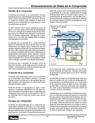 Parker Hannifin Ind. Com. Ltda.
Jacareí, SP - Brasil
35
Dimensionamento de Redes de Ar Comprimido
Training
Secador de ar comprimido
A presença de umidade no ar comprimido é sempre
prejudicial para as automatizações pneumáticas, pois
causa sérias consequências. É necessário eliminar
ou reduzir ao máximo esta umidade. O ideal seria
eliminá-la do ar comprimido de modo absoluto, o que
é praticamente impossível.
Ar seco industrial não é aquele totalmente isento de
água; é o ar que, após um processo de desidratação,
flui com um conteúdo de umidade residual de tal ordem
que possa ser utilizado sem qualquer inconveniente.
Com as devidas preparações, consegue-se a distri-
buição do ar com valor de umidade baixo e tolerável
nas aplicações encontradas.
A aquisição de um secador de ar comprimido pode
figurar no orçamento de uma empresa como um alto
investimento. Em alguns casos, verificou-se que um
secador chegava a custar 25% do valor total da instala-
ção de ar. Mas cálculos efetuados mostravam também
os prejuízos causados pelo ar úmido: substituição de
componentes pneumáticos, filtros, válvulas, cilindros
danificados, impossibilidade de aplicar o ar em determi-
nadas operações como pintura, pulverizações e ainda
mais os refugos causados na produção de produtos.
Concluiu-se que o emprego do secador tornou-se
altamente lucrativo, sendo pago em pouco tempo de
trabalho, considerando-se somente as peças que não
eram mais refugadas pela produção.
O secador de ar comprimido
O secador está posicionado entre o pré e o pós-filtro
de ar comprimido. Sua função é eliminar a umidade
(líquido e vapor) do fluxo de ar. Um secador deve ser
apto a fornecer o ar comprimido com o Ponto de Orvalho
especificado pelo usuário.
Ponto de Orvalho é a temperatura na qual o vapor
começa a condensar (ISO-8573-2.10). Há dois con-
ceitos principais de secadores de ar comprimido: por
refrigeração (cujo ponto de orvalho padrão é +3°C) e
por adsorção (com o ponto de orvalho mais comum
de -40°C).
Secagem por refrigeração
O método de desumidificação do ar comprimido por
refrigeração consiste em submeter o ar a uma tempe-
ratura suficientemente baixa, a fim de que a quantidade
de água existente seja retirada em grande parte e não
prejudique de modo algum o funcionamento dos equi-
O ar comprimido entra, inicialmente, em um pré-res-
fria-dor (trocador de calor) (A), sofrendo uma queda
de temperatura causada pelo ar que sai do resfriador
principal (B).
No resfriador principal o ar é resfriado ainda mais, pois
está em contato com um circuito de refrigeração.Du-
rante esta fase, a umidade presente no ar comprimido
forma pequenas gotas de água corrente chamadas
conden-sado e que são eliminadas pelo separador
(C), onde a água depositada é evacuada através de
um dreno (D) para a atmosfera.
A temperatura do ar comprimido é mantida entre 0,65 e
3,2o
C no resfriador principal, por meio de um termostato
que atua sobre o compressor de refrigeração (E). O ar
comprimido seco volta novamente ao trocador de calor
inicial (A), causando o pré-resfriamento no ar úmido
de entrada, coletando parte do calor deste ar. O calor
adquirido serve para recuperar sua energia e evitar o
resfriamento por expansão, que ocasionaria a formação
de gelo, caso fosse lançado a uma baixa temperatura
na rede de distribuição, devido à alta velocidade.
Secagem por refrigeração
Simbologia
Ar úmido
Pré-resfriador
Ar seco
Resfriador principal
Separador
C
D
Dreno
Condensado
Freon
Bypass
Compressor
de refrigeraçãoE
A
B
pamentos, porque, como mencionamos anterior-mente,
a capacidade do ar de reter umidade está em função
da temperatura. Além de remover a água, provoca, no
compartimento de resfriamento, uma emulsão com o
óleo lubrificante do compressor, auxiliando na remoção
de certa quan-tidade.O método de secagem por refrig-
eração é bastante simples.
 