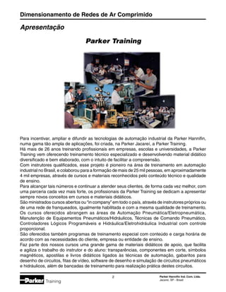 Dimensionamento de Redes de Ar Comprimido
 Parker Hannifin Ind. Com. Ltda.
Jacareí, SP - Brasil
Training
Apresentação
Para incentivar, ampliar e difundir as tecnologias de automação industrial da Parker Hannifin,
numa gama tão ampla de aplicações, foi criada, na Parker Jacareí, a Parker Training.
Há mais de 26 anos treinando profissionais em empresas, escolas e universidades, a Parker
Training vem oferecendo treinamento técnico especializado e desenvolvendo material didático
diversificado e bem elaborado, com o intuito de facilitar a compreensão.
Com instrutores qualificados, esse projeto é pioneiro na área de treinamento em automação
industrial no Brasil, e colaborou para a formação de mais de 25 mil pessoas, em aproximadamente
4 mil empresas, através de cursos e materiais reconhecidos pelo conteúdo técnico e qualidade
de ensino.
Para alcançar tais números e continuar a atender seus clientes, de forma cada vez melhor, com
uma parceria cada vez mais forte, os profissionais da Parker Training se dedicam a apresentar
sempre novos conceitos em cursos e materiais didáticos.
São ministrados cursos abertos ou “in company” em todo o país, através de instrutores próprios ou
de uma rede de franqueados, igualmente habilitada e com a mesma qualidade de treinamento.
Os cursos oferecidos abrangem as áreas de Automação Pneumática/Eletropneumática,
Manutenção de Equipamentos Pneumáticos/Hidráulicos, Técnicas de Comando Pneumático,
Controladores Lógicos Programáveis e Hidráulica/Eletrohidráulica Industrial com controle
proporcional.
São oferecidos também programas de treinamento especial com conteúdo e carga horária de
acordo com as necessidades do cliente, empresa ou entidade de ensino.
Faz parte dos nossos cursos uma grande gama de materiais didáticos de apoio, que facilita
e agiliza o trabalho do instrutor e do aluno: transparências, componentes em corte, símbolos
magnéticos, apostilas e livros didáticos ligados às técnicas de automação, gabaritos para
desenho de circuitos, fitas de vídeo, software de desenho e simulação de circuitos pneumáticos
e hidráulicos, além de bancadas de treinamento para realização prática destes circuitos.
Parker Training
 