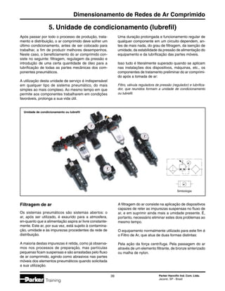 Parker Hannifin Ind. Com. Ltda.
Jacareí, SP - Brasil
39
Dimensionamento de Redes de Ar Comprimido
Training
5. Unidade de condicionamento (lubrefil)
Filtragem de ar
Os sistemas pneumáticos são sistemas abertos: o
ar, após ser utilizado, é exaurido para a atmosfera,
en-quanto que a alimentação aspira ar livre constante-
mente. Este ar, por sua vez, está sujeito à contamina-
ção, umidade e às impurezas procedentes da rede de
distribuição.
A maioria destas impurezas é retida, como já observa-
mos nos processos de preparação, mas partículas
pequenas ficam suspensas e são arrastadas pelo fluxo
de ar comprimido, agindo como abrasivos nas partes
móveis dos elementos pneumáticos quando solicitada
a sua utilização.
Após passar por todo o processo de produção, trata-
mento e distribuição, o ar comprimido deve sofrer um
último condicionamento, antes de ser colocado para
trabalhar, a fim de produzir melhores desempenhos.
Neste caso, o beneficiamento do ar comprimido con-
siste no seguinte: filtragem, regulagem da pressão e
introdução de uma certa quantidade de óleo para a
lubrificação de todas as partes mecânicas dos com-
ponentes pneumáticos.
A utilização desta unidade de serviço é indispensável
em qualquer tipo de sistema pneumático, do mais
simples ao mais complexo. Ao mesmo tempo em que
permite aos componentes trabalharem em condições
favoráveis, prolonga a sua vida útil.
Uma duração prolongada e funcionamento regular de
qualquer componente em um circuito dependem, an-
tes de mais nada, do grau de filtragem, da isenção de
umidade, da estabilidade da pressão de alimentação do
equipamento e da lubrificação das partes móveis.
Isso tudo é literalmente superado quando se aplicam
nas instalações dos dispositivos, máquinas, etc., os
componentes de tratamento preliminar do ar comprimi-
do após a tomada de ar:
Filtro, válvula reguladora de pressão (regulador) e lubrifica-
dor, que reunidos formam a unidade de condicionamento
ou lubrefil.
A filtragem do ar consiste na aplicação de dispositivos
capazes de reter as impurezas suspensas no fluxo de
ar, e em suprimir ainda mais a umidade presente. É,
portanto, necessário eliminar estes dois problemas ao
mesmo tempo.
O equipamento normalmente utilizado para este fim é
o Filtro de Ar, que atua de duas formas distintas:
Pela ação da força centrífuga. Pela passagem do ar
através de um elemento filtrante, de bronze sinterizado
ou malha de nylon.
Unidade de condicionamento ou lubrefil
Simbologia
 