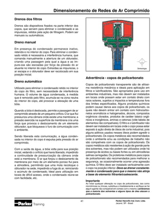 Parker Hannifin Ind. Com. Ltda.
Jacareí, SP - Brasil
41
Dimensionamento de Redes de Ar Comprimido
Training
Drenos dos filtros
Drenos são dispositivos fixados na parte inferior dos
copos, que servem para eliminar o condensado e as
impurezas, retidos pela ação de filtragem. Podem ser
manuais ou automáticos.
Dreno manual
Em presença do condensado permanece inativo,
retendo-o no interior do copo. Para eliminar o conden-
sado retido é necessária a interferência humana, que
comanda manualmente a abertura de um obturador,
criando uma passagem pela qual a água e as im-
pure-zas são escoadas por força da pressão do ar
atuante no interior do copo. Extraídas as impurezas, o
ar escapa e o obturador deve ser recolocado em sua
posição inicial.
Dreno automático
Utilizado para eliminar o condensado retido no interior
do copo do filtro, sem necessidade de interferência
humana. O volume de água condensada, à medida
que é removido pelo filtro, acumula-se na zona neutra
do interior do copo, até provocar a elevação de uma
bóia.
Quando a bóia é deslocada, permite a passagem de ar
comprimido através de um pequeno orifício.O ar que flui
pressuriza uma câmara onde existe uma membrana; a
pressão exercida na superfície da membrana cria uma
força que provoca o deslocamento de um elemento
obturador, que bloqueava o furo de comunicação com
o ambiente.
Sendo liberada esta comunicação, a água conden-
sada no interior do copo é expulsa pela pressão do ar
comprimido.
Com a saída da água, a bóia volta para sua posição
inicial, vedando o orifício que havia liberado, impedindo
a continuidade de pressurização da câmara onde
está a membrana. O ar que forçou o deslocamento da
membrana por meio de um elemento poroso flui para
a atmosfera, permitindo que uma mola recoloque o
obturador na sede, impedindo a fuga do ar, reiniciando
o acúmulo de condensado. Ideal para utilização em
locais de difícil acesso, onde o condensado reúne-se
com facilidade, etc.
Simbologia
Advertência - copos de policarbonato
Copos de policarbonato transparente são de altíssi-
ma resistência mecânica e ideais para aplicação em
filtros e lubrificadores. São apropriados para uso em
ambientes industriais, mas não devem ser instalados
em locais onde possam estar em contato direto com
raios solares, sujeitos a impactos e temperaturas fora
dos limites especificados. Alguns produtos químicos
podem causar danos aos copos de policarbonato, os
quais não devem entrar em contato com hidrocarbo-
netos aromáticos e halogenados, álcoois, compostos
orgânicos clorados, produtos de caráter básico orgâ-
nicos e inorgânicos, aminas e cetonas (vide tabela de
elementos não compatíveis).O filtro e o lubrificador não
devem ser instalados em locais onde o copo possa estar
exposto à ação direta de óleos de corte industrial, pois
alguns aditivos usados nesses óleos podem agredir o
policarbonato. Os copos metálicos são recomendados
onde o ambiente e/ou as condições de trabalho não
são compatíveis com os copos de policarbonato. Os
copos metálicos são resistentes à ação de grande parte
dos solventes, mas não podem ser utilizados onde há
presença de ácidos ou bases fortes ou em atmosferas
salinas carregadas.Os protetores metálicos para copos
de policarbonato são recomendados para melhorar a
segurança, se ocasionalmente ocorrer uma agressão
química. O filtro deve ser instalado verticalmente com
o copo na posição inferior.Deve-se drenar constante-
mente o condensado para que o mesmo não atinja
a base do elemento filtrante/coalescente.
Importante
Ao notar qualquer alteração no copo de policarbonato, tais como
microtrincas ou trincas, substitua-o imediatamente e verifique se há
algum agente não compatível em contato com o mesmo.Lembramos
que a maioria dos solventes e alguns tipos de óleo atacam o
policarbonato.
 