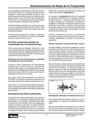 Parker Hannifin Ind. Com. Ltda.
Jacareí, SP - Brasil
43
Dimensionamento de Redes de Ar Comprimido
Training
Difusão: 0,001 a 0,2 µm
Esta quantidade é suficiente para contaminar os com-
ponentes da linha de ar e impregnar equipamentos de
secagem. A maioria das partículas de óleo em sus-
pensão geradas por todos os tipos de compressores é
igual ou inferior a 2 µm. O terceiro maior contaminante
encontrado no ar comprimido são as partículas sólidas,
incluindo ferrugem e fragmentos da tubulação.
Partículas sólidas combinadas com partículas de água
e óleo em suspensão podem obstruir e reduzir a vida
de componentes de circuitos pneumáticos, bem como
sistemas de filtração.
A maioria das partículas de ferrugem e fragmentos
encontrados em circuitos de ar comprimido apresenta
tamanhos variando de 0,5 a 5 µm.
Os filtros coalescentes atendem às
necessidades de ar comprimido limpo
Filtros convencionais de filtragem nominal de 5 micra
não conseguem remover partículas contaminantes sub-
micrônicas para atender a aplicações especiais.O limite
mínimo de remoção desses filtros de uso convencional
é geralmente maior do que 2µm.
Oitenta por cento de contaminantes em suspensão
são inferiores a 2 µm em tamanho.
Contudo, os filtros coalescentes são especialmente
projetados para remover partículas submicrônicas
sólidas, de óleo e água do ar comprimido.Os filtros coa-
lescentes de porosidade padrão GRAU 6 são capazes
de remover acima de 99,9% de todas as partículas em
suspensão na faixa de 0,3 a 0,6 µm.
Além disso, esses filtros apresentam uma eficiência
de 99,98% na remoção de partículas suspensas e na
eliminação de partículas sólidas maiores que 0,3 µm.
Desta forma, um nível de contaminação de 20 ppm de
óleo é reduzido para uma concentração de 0,004 ppm.
(Nível aceitável para praticamente todas as aplicações
pneumáticas).
Desempenho dos filtros coalescentes
A separação de contaminantes sólidos e aerossóis em
suspensão no ar é efetuada principalmente pela ação
da gravidade. As partículas contaminantes de tama-
nho maior que 10 µm tendem a sair mais rapidamente
quando o ar está em movimento. A maioria dos filtros
coalescentes foi projetada para provocar a união de
aerossóis extremamente pequenos em suspensão
em gotículas maiores. Assim, essas gotículas estarão
suscetíveis à ação da gravidade. Este processo de
união é denominado Coalescência.
O processo de coalescência pode ser comparado
às condições atmosféricas em atividade durante a
formação de chuva - pequenas moléculas de vapor
de água presentes no ar turbulento e carregado de
umidade se condensam, formando aerossóis em sus-
pensão que, por colisão, começam a formar gotículas
de massas maiores, até que tenham adquirido peso
suficiente para reagir à ação da gravidade e cair para
a Terra em forma de chuva.
Os filtros coalescentes eliminam a contaminação
submicrônica através de três processos de ação si-
multânea, dependendo do tamanho do aerossol em
suspensão:
Difusão: Partículas e Aerossóis de 0,001 a 0,2 µm
Partículas sólidas e aerossóis em suspensão, na faixa
de tamanho de 0,001 a 0,2 µm, estão sujeitos ao movi-
mento browniano rápido e aleatório, movimentam-se
totalmente independentes da massa de ar, da mesma
forma que moléculas gasosas movimentam-se em um
fluxo de ar. Este movimento provoca a migração des-
sas partículas para fora do fluxo de ar e estas colidem
com superfícies filtrantes expostas.
Os contaminantes sólidos aderem permanentemente
a essas superfícies devido às forças intermoleculares
(Leis de Van der Waals). As gotículas líquidas, no
entanto, migram pela ação da gravidade através das
fibras até unirem-se com outras gotículas e formarem
massas líquidas maiores que podem ser drenadas do
sistema. A taxa de atividade da difusão aumenta com
a elevação da temperatura e pressão.
Interceptação: partículas e aerossóis de 0,2 a 2 µm
Para contaminantes de tamanhos entre 0,2 e 2 µm, a
interceptação é o mecanismo coalescente predomi-
nante.
Esses contaminantes se harmonizam com o curso do
fluxo de ar e se tornam mais difíceis de serem removi-
dos, pois são capazes de contornar as fibras e escapar
 