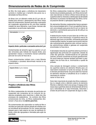 Dimensionamento de Redes de Ar Comprimido
44 Parker Hannifin Ind. Com. Ltda.
Jacareí, SP - Brasil
Training
Impacto direto: partículas e aerossóis acima de 2 µm
Contaminantes de tamanho igual ou superior a 2 µm
são removidos pelo método de impacto direto, pois
apresentam massa e movimento inercial suficientes
para sair do curso do fluxo de ar.
Esses contaminantes colidem com o meio filtrante
e completam o processo denominado inercial ou de
impacto direto.
Interceptação: 0,2 a 2 µm
Impacto Direto: 2 µm e maiores
Projeto e eficiência dos filtros
coalescentes
Os filtros coalescentes de remoção de partículas em
suspensão são compostos de um conjunto de ob-
stáculos projetados para maximizar o efeito dos três
processos de coalescência. Ao contrário dos filtros
convencionais de linha, os filtros coalescentes dire-
cionam o fluxo de ar de dentro para fora.
Os contaminantes são capturados na malha do filtro e
reunidos em gotículas maiores através de colisões com
as microfibras de borosilicato. Por fim, essas gotículas
passam para o lado externo do tubo do elemento fil-
trante, onde são agrupadas e drenadas pela ação da
gravidade.
do filtro. De modo geral, a eficiência do mecanismo
aumenta à medida que o tamanho dos poros (ou a
densidade da fibra) diminui.
As fibras com um diâmetro médio de 0,5 µm são uti-
lizadas para otimizar o desempenho dos filtros nessa
faixa de contaminante. Quando partículas e aerossóis
em suspensão aproximam-se de uma fibra medindo
metade de seus diâmetros, suas forças inerciais são
superadas e as partículas capturadas.
Os filtros coalescentes modernos utilizam meios fil-
trantes de porosidade graduada, com fibras de borosili-
cato mais densas no interior e fibras menos densas na
superfície externa.Variando a distribuição da densidade
das fibras no processo de fabricação dos filtros, torna-
se possível atender a aplicações específicas.
Os elementos filtrantes coalescentes típicos apresen-
tam uma porosidade de 8 a 10 µm na superfície interna,
com uma redução para poros de 0,5 µm no interior do
elemento, e aumentando para poros de 40 a 80 µm na
superfície externa.
A tabela de poro mostra um poro típico de um filtro coa-
lescente em corte transversal. A superfície interna do
elemento age como um pré-filtro, removendo partículas
contaminantes maiores, ao passo que os poros internos
são suficientemente pequenos para remover partícu-
las submicrônicas sólidas e gasosas em suspensão
encontradas no fluxo de ar.
A densidade reduzida da superfície externa promove a
aglutinação das partículas em suspensão, através da
união das gotículas, transformando-as em gotículas
maiores, portanto suscetíveis às forças gravitacionais.
Os poros externos maiores também permitem a pas-
sagem livre do fluxo de ar, minimizando a queda de
pressão.
Uma camada de drenagem conduz o contaminante
da superfície externa do elemento filtrante para um
reservatório localizado no fundo da carcaça, de onde
é drenado periodicamente. Os poros externos maiores
do elemento reduzem a turbulência do ar e evitam a
reentrada do contami-
nante no fluxo de ar.
Outro fator importante do projeto dos filtros coalescen-
tes é a relação entre o diâmetro externo do elemento
filtrante e o diâmetro interno da carcaça.O espaço entre
essas duas superfícies deve ser dimensionado de forma
que a velocidade do ar seja minimizada, reduzindo o
arrasto de partículas em suspensão de água ou óleo.
 