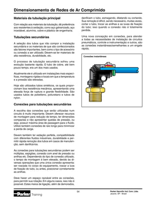 Dimensionamento de Redes de Ar Comprimido
54 Parker Hannifin Ind. Com. Ltda.
Jacareí, SP - Brasil
Training
Conexões instantâneas
Materiais da tubulação principal
Com relação aos materiais da tubulação, dê preferência
aos resistentes à oxidação, como aço galvanizado, aço
inoxidável, alumínio, cobre e plástico de engenharia.
Tubulações secundárias
A seleção dos tubos que irão compor a instalação
secundária e os materiais de que são confeccionados
são fatores importantes, bem como o tipo de acessório
ou conexão a ser utilizado. Devem-se ter materiais de
alta resistência, durabilidade, etc.
O processo de tubulação secundária sofreu uma
evolução bastante rápida. O tubo de cobre, até bem
pouco tempo, era um dos mais usados.
Atualmente ele é utilizado em instalações mais especí-
ficas, montagens rígidas e locais em que a temperatura
e a pressão são elevadas.
Hoje são utilizados tubos sintéticos, os quais propor-
cionam boa resistência mecânica, apresentando uma
elevada força de ruptura e grande flexibilidade. São
usados tubos de polietileno, poliuretano e tubos de
nylon.
Conexões para tubulações secundárias
A escolha das conexões que serão utilizadas num
circuito é muito importante. Devem oferecer recursos
de montagem para redução de tempo, ter dimensões
compactas e não apresentar quedas de pressão, ou
seja, possuir máxima área de passagem para o fluido.
Utilize também conexões de raio longo para minimizar
a perda de carga.
Devem também ter vedação perfeita, compatibilidade
com diferentes fluidos industriais, durabilidade e per-
mitir rápida remoção dos tubos em casos de manuten-
ção, sem danificá-los.
As conexões para tubulações secundárias podem ser
múltiplas, espigões, conexão com anel de pressão ou
anilhas etc. Dependendo do tipo de conexão utilizado,
o tempo de montagem é bem elevado, devido às di-
versas operações que uma única conexão apresenta:
ser roscada no corpo do equipamento, roscar a luva
de fixação do tubo, ou antes, posicionar corretamente
as anilhas.
Deve haver um espaço razoável entre as conexões,
para permitir sua rotação. Em alguns casos, isso não é
possível. Estes meios de ligação, além de demorados,
danificam o tubo, esmagando, dilatando ou cortando.
Sua remoção é difícil, sendo necessário, muitas vezes,
cortar o tubo, trocar as anilhas e as luvas de fixação
do tubo; isso quando a conexão não é totalmente
perdida.
Uma nova concepção em conexões, para atender
a todas as necessidades de instalação de circuitos
pneumáticos, controle e instrumentação e outros, são
as conexões instantâneas/semelhantes a um engate
rápido.
 
