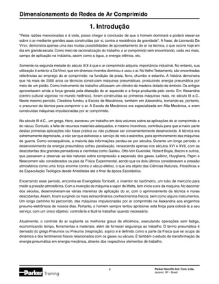 Dimensionamento de Redes de Ar Comprimido
 Parker Hannifin Ind. Com. Ltda.
Jacareí, SP - Brasil
Training
Pelas razões mencionadas e à vista, posso chegar à conclusão de que o homem dominará e poderá elevar-se
sobre o ar mediante grandes asas construídas por si, contra a resistência da gravidade. A frase, de Leonardo Da
Vinci, demonstra apenas uma das muitas possibilidades de aproveitamento do ar na técnica, o que ocorre hoje em
dia em grande escala. Como meio de racionalização do trabalho, o ar comprimido vem encontrando, cada vez mais,
campo de aplicação na indústria, assim como a água, a energia elétrica, etc.
Somente na segunda metade do século XIX é que o ar comprimido adquiriu importância industrial. No entanto, sua
utilização é anterior a DaVinci, que em diversos inventos dominou e usou o ar.NoVelhoTestamento, são encontradas
referências ao emprego do ar comprimido: na fundição de prata, ferro, chumbo e estanho. A história demonstra
que há mais de 2000 anos os técnicos construíam máquinas pneumáticas, produzindo energia pneumática por
meio de um pistão. Como instrumento de trabalho utilizavam um cilindro de madeira dotado de êmbolo. Os antigos
aproveitavam ainda a força gerada pela dilatação do ar aquecido e a força produzida pelo vento. Em Alexandria
(centro cultural vigoroso no mundo helênico), foram construídas as primeiras máquinas reais, no século III a.C..
Neste mesmo período, Ctesibios fundou a Escola de Mecânicos, também em Alexandria, tornando-se, portanto,
o precursor da técnica para comprimir o ar. A Escola de Mecânicos era especializada em Alta Mecânica, e eram
construídas máquinas impulsionadas por ar comprimido.
No século III d.C., um grego, Hero, escreveu um trabalho em dois volumes sobre as aplicações do ar comprimido e
do vácuo. Contudo, a falta de recursos materiais adequados, e mesmo incentivos, contribuiu para que a maior parte
destas primeiras aplicações não fosse prática ou não pudesse ser convenientemente desenvolvida. A técnica era
extremamente depreciada, a não ser que estivesse a serviço de reis e exércitos, para aprimoramento das máquinas
de guerra. Como consequência, a maioria das informações perdeu-se por séculos. Durante um longo período, o
desenvolvimento da energia pneumática sofreu paralisação, renascendo apenas nos séculos XVI e XVII, com as
descobertas dos grandes pensadores e cientistas como Galileu, Otto Von Guericke, Robert Boyle, Bacon e outros,
que passaram a observar as leis naturais sobre compressão e expansão dos gases. Leibinz, Huyghens, Papin e
Newcomem são considerados os pais da Física Experimental, sendo que os dois últimos consideravam a pressão
atmosférica como uma força enorme contra o vácuo efetivo, o que era objeto das Ciências Naturais, Filosóficas e
da Especulação Teológica desde Aristóteles até o final da época Escolástica.
Encerrando esse período, encontra-se Evangelista Torricelli, o inventor do barômetro, um tubo de mercúrio para
medir a pressão atmosférica.Com a invenção da máquina a vapor de Watts, tem início a era da máquina.No decorrer
dos séculos, desenvolveram-se várias maneiras de aplicação do ar, com o aprimoramento da técnica e novas
descobertas.Assim, foram surgindo os mais extraordinários conhecimentos físicos, bem como alguns instrumentos.
Um longo caminho foi percorrido, das máquinas impulsionadas por ar comprimido na Alexandria aos engenhos
pneumo-eletrônicos de nossos dias. Portanto, o homem sempre tentou aprisionar esta força para colocá-la a seu
serviço, com um único objetivo: controlá-la e fazê-la trabalhar quando necessário.
Atualmente, o controle do ar suplanta os melhores graus da eficiência, executando operações sem fadiga,
economizando tempo, ferramentas e materiais, além de fornecer segurança ao trabalho. O termo pneumática é
derivado do grego Pneumos ou Pneuma (respiração, sopro) e é definido como a parte da Física que se ocupa da
dinâmica e dos fenômenos físicos relacionados com os gases ou vácuos. É também o estudo da transformação da
energia pneumática em energia mecânica, através dos respectivos elementos de trabalho.
1. Introdução
 