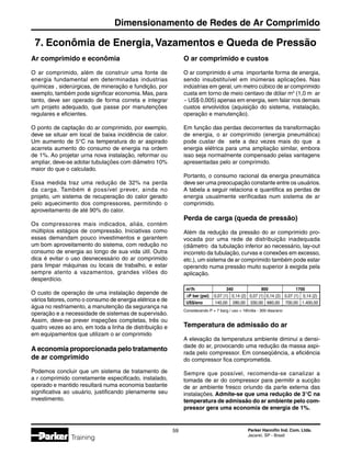 Parker Hannifin Ind. Com. Ltda.
Jacareí, SP - Brasil
59
Dimensionamento de Redes de Ar Comprimido
Training
7. Econômia de Energia, Vazamentos e Queda de Pressão
Ar comprimido e econômia
O ar comprimido, além de construir uma fonte de
energia fundamental em determinadas industrias
químicas , siderúrgicas, de mineração e fundição, por
exemplo, também pode significar economia. Mas, para
tanto, deve ser operado de forma correta e integrar
um projeto adequado, que passe por manutenções
regulares e eficientes.
O ponto de captação do ar comprimido, por exemplo,
deve se situar em local de baixa incidência de calor.
Um aumento de 5°C na temperatura do ar aspirado
acarreta aumento do consumo de energia na ordem
de 1%. Ao projetar urna nova instalação, reformar ou
ampliar, deve-se adotar tubulações com diâmetro 10%
maior do que o calculado.
Essa medida traz uma redução de 32% na perda
da carga. Também é possível prever, ainda no
projeto, um sistema de recuperação do calor gerado
pelo aquecimento dos compressores, permitindo o
aproveitamento de até 90% do calor.
Os compressores mais indicados, aliás, contém
múltiplos estágios de compressão. Iniciativas como
essas demandam pouco investimentos e garantem
um bom aproveitamento do sistema, com redução no
consumo de energia ao longo de sua vida útil. Outra
dica é evitar o uso desnecessário do ar comprimido
para limpar máquinas ou locais de trabalho, e estar
sempre atento a vazamentos, grandes vilões do
desperdício.
O custo de operação de uma instalação depende de
vários fatores, como o consumo de energia elétrica e de
água no resfriamento, a manutenção da segurança na
operação e a necessidade de sistemas de supervisão.
Assim, deve-se prever inspeções completas, três ou
quatro vezes ao ano, em toda a linha de distribuição e
em equipamentos que utilizam o ar comprimido
A economia proporcionada pelo tratamento
de ar comprimido
Podemos concluir que um sistema de tratamento de
a r comprimido corretamente especificado, instalado,
operado e mantido resultará numa economia bastante
significativa ao usuário, justificando plenamente seu
investimento.
O ar comprimido e custos
O ar comprimido é uma importante forma de energia,
sendo insubstituível em inúmeras aplicações. Nas
indústrias em geral, um metro cúbico de ar comprimido
custa em torno de meio centavo de dólar m3
(1,0 m ar
~ US$ 0,005) apenas em energia, sem falar nos demais
custos envolvidos (aquisição do sistema, instalação,
operação e manutenção).
Em função das perdas decorrentes da transformação
de energia, o ar comprimido (energia pneumática)
pode custar de sete a dez vezes mais do que a
energia elétrica para uma ampliação similar, embora
isso seja normalmente compensado pelas vantagens
apresentadas pelo ar comprimido.
Portanto, o consumo racional da energia pneumática
deve ser uma preocupação constante entre os usuários.
A tabela a seguir relaciona e quantifica as perdas de
energia usualmente verificadas num sistema de ar
comprimido.
Perda de carga (queda de pressão)
Além da redução da pressão do ar comprimido pro-
vocada por uma rede de distribuição inadequada
(diâmetro da tubulação inferior ao necessário, lay-out
incorreto da tubulação, curvas e conexões em excesso,
etc.), um sistema de ar comprimido também pode estar
operando numa pressão muito superior à exigida pela
aplicação.
	 m3
/h	 340	 800	 1700
	 ∆P bar (psi)	 0,07 (1)	 0,14 (2)	 0,07 (1)	 0,14 (2)	 0,07 (1)	 0,14 (2)
	 US$/ano	140,00	280,00	330,00	 660,00	 700,00	1.400,00
Considerando P = 7 barg / uso = 16h/dia - 300 dias/ano
Temperatura de admissão do ar
A elevação da temperatura ambiente diminui a densi-
dade do ar, provocando uma redução da massa aspi-
rada pelo compressor. Em conseqüência, a eficiência
do compressor fica comprometida.
Sempre que possível, recomenda-se canalizar a
tomada de ar do compressor para permitir a sucção
de ar ambiente fresco oriundo da parte externa das
instalações. Admite-se que uma redução de 3°C na
temperatura de admissão do ar ambiente pelo com-
pressor gera uma economia de energia de 1%.
 