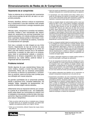 Dimensionamento de Redes de Ar Comprimido
60 Parker Hannifin Ind. Com. Ltda.
Jacareí, SP - Brasil
Training
Vazamento de ar comprimido
Todos os sistemas de ar comprimido têm vazamentos
e são comuns perdas de até 40% de todo o ar com-
primido produzido.
Portanto, identificar, eliminar e reduzir os vazamentos
de ar comprimido é uma das maneiras mais simples
e eficientes de economizar a energia necessária para
a compressão.
Válvulas, tubos, mangueiras e conexões mal vedados,
corroídos, furados e sem manutenção são respon-
sáveis por vazamentos de enormes proporções num
sistema pneumático. Um método simples para estabe-
lecer a grandeza dessas perdas é interromper o con-
sumo de todo o ar comprimido do sistema, mantendo
os compressores em operação.
Com isso, a pressão na rede chegará ao seu limite
máximo. Dependendo do tipo de controle de cada
compressor, eles deveriam desligar-se ou entrar em
alívio, pois não haveria consumo de ar. Se existirem
vazamentos, a pressão na rede cairá e os compres-
sores (total ou parcialmente) voltarão a comprimir.
Medindo-se os tempos cargas/alívio dos mesmos e
sabendo-se sua vazão efetiva, pode-se deduzir a
magnitude total dos vazamentos.
Problema invisível
Devido algumas de suas características físicas tais
como: inodoro, insípido e incolor fica difícil localizar
vazamentos. Raras são as empresas preocupadas
em minimizar ou eliminar os vazamentos e conscien-
tizar os usuários, sobre as formas mais corretas para
sua utilização sem causar prejuízos.
As grandes quantidades de ar comprimido perdidas
devido a pequenos furos, conexões defeituosas, má
vedação, folgas, desgastes de equipamentos, etc.
quando somadas atigem valores elevados.
Infelizmente toma-se impossível eliminar por comple-
to a perda de ar vazamentos e por uso inadequado,
porém estes devem ser minimizados ao máximo com
a instalação e manutenção correta da rede e dos equi-
pamentos. Algumas providências podem ser tomadas
para reduzir o desperdício.
•	 Todos os pontos onde tem-se bico ar instalados para a limpeza
	 de peças devem ter um regulador de pressão, que deverá estar
	 regulado e de preferência lacrado com 3 kgf/cm3
(40 psi).
•	 Evitar que os funcionários, efetuem limpeza das roupas, banca-
	 das, pisos, etc.
•	 Instruí-los quanto ao desperdício e dos perigos e danos que esta
	 utilização inadequada do ar comprimido pode causar ao organismo.
•	 A manutenção, com modo simples porem eficaz, devera com o
	 auxilio de uma esponja com espuma ou somente água ir colocan-
	 do nas uniões onde existe duvida sobre vazamento e verificar se
	 realmente o vazamento existe devido a aparição de bolhas.
•	 Todas as conexões devem ser padronizadas quanto a rosca que
	 deverá ser BSP ou NPT, nunca efetuar montagens misturando
	 os tipos de rosca, pois não teremos uma montagem adequada.
	 As conexões BSP possuem um anel de vedação de uso, já as
	 conexões NPT deve-se usar algum tipo de veda rosca em fita
	 ou pasta. Alguns fabricantes já estão fornecendo as conexões
	 NPT com uma camada de veda rosca para se realizar algumas
	 montagens e desmontagens. Deve-se ficar atento nesta camada
	 quando já tivermos utilizado esta conexão aproximadamente umas
	 cinco vezes. Conexões de engate rápido, deve-se tomar cuidado
	 na montagem do tubo ou mangueira. O tubo ou mangueira deve
	 ser cortado sem deixar rebarbas ou arestas e o corte devera ser
	 perpendicular a sua linha de centro.
•	 O tubo ou mangueira também deverá ser padronizado em milíme-
	 tro ou polegada em conformidade com a conexão utilizada. Tubos
	 ou mangueira que já foram conectados e desconectados várias
	 vezes apresentam deformação e marcas em sua extremidade,
	 estas devem ser cortadas deixando uma nova extremidade para
	 montagem. Importante, para a desconexão do tubo ou mangueira
	 deve-se despressurizar o sistema ou bloquear a passagem de
	 ar no trecho que esta sendo realizado reparo, principalmente com
	 conexões de engate rápido.
•	 O engata e desengata freqüente em engates rápidos também é
	 ponto de observação e verificação de vazamentos.
•	 O uso de mangueiras de borracha deve ser realizado com cone-
	 xões compatíveis. Em muitos casos encontra-se diâmetro interno
	 da mangueira maior que o diâmetro do espigão utilizado. Usar
	 abraçadeiras correspondentes ao diâmetro da mangueira. Man
	 gueiras que apresentam suas extremidades rachadas devido a
	 dobras também devem ser cortadas e verificada a possibilidade
	 de uma nova maneira de montar que evite a aparição do defeito.
•	 Usar registros adequados para trabalhar com ar comprimido, na
	 pressão e temperatura compatíveis com a do ponto de uso.
•	 Equipamentos pneumáticos, tais como, ferramentas pneumáticas
	 (rosqueadeiras, furadeiras, marteletes, lixadeiras, etc.), atuadores
	 pneumáticos (cilindros, aturadores rotativos), válvulas, conjuntos
	 de preparação de ar requerem cuidados especiais. Cabe-nos res-
	 peitar e utilizar os equipamentos pneumáticos de acordo com
	 suas instruções de instalação, uso e manutenção normalmente
	 fornecida pelo fabricante. Com atitudes para minimizar o desper-
	 dício e conscientização dos usuários desta fonte de energia,
	 colhe-se resultados positivos quanto ao desperdício e otimização
	 de sua ampliação. Em muitos casos conclui-se que não há neces-
	 sidade de ampliação no sistema de compressão.
 