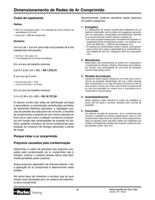 Dimensionamento de Redes de Ar Comprimido
62 Parker Hannifin Ind. Com. Ltda.
Jacareí, SP - Brasil
Training
Custo do vazamento
Dados:
•	 Para um compressor gerar 1 l/s a pressão de 6 bar consome da
	 rede elétrica 0,314 kwh.
•	 Preço kwh = R$0,39 (residencial)
Portanto:
Um furo de 1 mm em uma rede com pressão de 6 bar
trabalhando 24horas/dia.
•	 Um furo 1 mm vaza 1 l/s
•	1 l/s necessita de 0,314 kwh de potência
Em um ano de trabalho teremos:
0,314 x 0,39 x 24 x 365 = R$ 1.072,75
E um furo de 3 mm?
•	 Um furo de 3 mm = 10 l/s
•	10 l/s x 0,314 kwh = 3,14 kwh
Em um ano de trabalho teremos:
3,14 x 0,39 x 24 x 365 = R$ 10.727,50
O calculo correto das redes de distribuição principal
e secundárias, a manutenção (substituição) periódica
de elementos filtrantes saturados, a regulagem pre-
cisa de pressão de cada ponto de consumo, a escolha
de componentes e acessórios com menor restrição ao
fluxo de ar, bem como a seleção correta do compres-
sor em função das necessidades de pressão do sis-
tema, poderão contribuir de forma fundamental para
redução do consumo de energia associado a perda
de carga.
Porque tratar o ar comprimido
Prejuízos causados pela contaminação
Determinar a ordem de grandeza dos prejuízos cau-
sados pela contaminação do ar comprimido não é
simples, embora o impacto desses danos seja facil-
mente percebido pelos usuários.
Esses prejuízos dependem de diversos fatores, mas
a aplicação do ar comprimido é determinante nesta
análise.
Há certos tipos de industrias e serviços que se quer
iniciam suas atividades sem um sistema de tratamen-
to de ar comprimido.
Genericamente, pode-se classificar esses prejuízos
em quatro categorias:
1 -	 Energético
	 É o desperdício de energia causado pela ineficiência de um
	 sistema contaminado. Isso se traduz em purgadores que pode-
	 riam ser eliminados; propriedades termodinâmicas inferiores
	 do ar comprimido que contém líquidos e sólidos; etc.
	 •	Um único purgador temporizado incorretamente regulado ou
		 purgadores do tipo termodinâmico podem , por exemplo, con-
		 sumir até 3500 kwh (~ 4800 hp) de energia por ano.
	 •	A presença de contaminação sólida e líquida (incompressí-
		 veis) no fluxo de ar reduz a capacidade do ar comprimido rea-
		 lizar trabalho em até 15%, chegando a 30% em casos extre-
		 mos.
2 -	 Manutenção
	 Neste tópico, são contabilizados os custos com a reparação e
	 a substituição de válvulas, cilindros, ferramentas pneumáticas,
	 etc. Quanto mais automatizada for uma linha de produção,
	 maiores serão esses custos.
3 -	 Paradas de produção
	 Calcula-se esses prejuízo levando-se em conta itens como o
	 volume de produção desperdiçado até que a falha causada
	 pela contaminação do ar seja eliminada; as horas de mão de
	 obra produtiva ociosa; etc. Esse custo também é proporcional
	 ao nível de automação do usuário e/ou à importância do ar
	 comprimido no seu processo.
4 -	 Qualidade/Garantia
	 Nesta categoria, estão inseridos os custos de retrabalho ou
	 perda total de peças e serviços rejeitados pelo controle de
	 qualidade.
5 -	 Conclusão
	 Um sistema completo de tratamento de ar comprimido pode
	 envolver a instalação de diversos equipamentos, cada um com
	 características específicas. Ao selecionar estes equipamentos,
	 todos os aspectos acima discutidos devem ser analisados com
	 cuidado, principalmente aqueles que envolvem perdas de ener-
	 gia (pressão, vazão, calor, etc.)
 