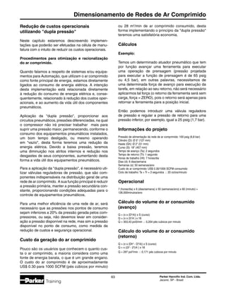 Parker Hannifin Ind. Com. Ltda.
Jacareí, SP - Brasil
63
Dimensionamento de Redes de Ar Comprimido
Training
Redução de custos operacionais
utilizando dupla pressão
Neste capítulo estaremos descrevendo implemen-
tações que poderão ser efetuadas na célula de manu-
fatura com o intuito de reduzir os custos operacionais.
Procedimentos para otimização e racionalização
do ar comprimido.
Quando falamos a respeito de sistemas e/ou equipa-
mentos para Automação, que utilizam o ar comprimido
como fonte principal de energia, estamos diretamente
ligados ao consumo de energia elétrica. A intenção
desta implementação está relacionada diretamente
à redução do consumo de energia elétrica e, conse-
quentemente, relacionado à redução dos custos oper-
acionais, e ao aumento da vida útil dos componentes
pneumáticos.
Aplicação da dupla pressão, proporcionar aos
circuitos pneumáticos, pressões diferenciadas, na qual
o compressor não irá precisar trabalhar mais para
suprir uma pressão maior, permanecendo, conforme o
consumo dos equipamentos pneumáticos instalados,
um bom tempo desligado, ou mesmo operando
em vazio, desta forma teremos uma redução da
energia elétrica. Devido a baixa pressão, teremos
uma diminuição nos atritos internos e redução nos
desgastes de seus componentes, aumentando desta
forma a vida útil dos equipamentos pneumáticos.
Para a aplicação da dupla pressão, é necessário uti-
lizar válvulas reguladoras de pressão, que são com-
ponentes indispensáveis na distribuição geral de uma
rede de ar comprimido. A sua função principal é reduzir
a pressão primária, manter a pressão secundária con-
stante, proporcionando condições adequadas para o
controle de equipamentos pneumáticos.
Para uma melhor eficiência de uma rede de ar, será
necessário que as pressões nos pontos de consumo
sejam inferiores a 20% da pressão gerada pelos com-
pressores, ou seja, não devemos levar em consider-
ação a pressão disponível na rede, mas sim a pressão
disponível no ponto de consumo, como medida da
redução de custos e segurança operacional.
Custo da geração do ar comprimido
Pouco são os usuários que conhecem o quanto cus-
ta o ar comprimido, a maioria considera como uma
fonte de energia barata, o que é um grande engano.
O custo do ar comprimido é de aproximadamente
US$ 0.30 para 1000 SCFM (pés cúbicos por minuto)
ou 28 m2
/min de ar comprimido consumido, desta
forma implementando o princípio da dupla pressão
teremos uma satisfatória economia.
Cálculos
Exemplo:
Temos um determinado atuador pneumático que tem
por função avançar uma ferramenta para executar
uma operação de prensagem (pressão projetada
para executar a função de prensagem é de 65 psig
ou 4,5 bar), em outras palavras, necessitamos de
uma determinada força de avanço para execução da
tarefa, em relação ao seu retorno, não será necessário
aplicarmos tal força (o retorno da ferramenta será sem
carga, força = ZERO), pois o retorno será apenas para
retornar a ferramenta para a posição inicial.
Então podemos introduzir uma válvula reguladora
de pressão e regular a pressão de retorno para uma
pressão inferior, por exemplo, igual a 25 psig (1,7 bar).
Informações do projeto
Pressão de alimentação da rede de ar comprimido: 100 psig (6,8 bar)
Cilindro (D): Ø 5 (127 mm)
Haste (Gh): Ø 2 (51 mm)
Curso (S): 18 (457 mm)
Tempo de avanço (Ta): 2 segundos
Tempo de retorno (Tr): 1 segundo
Horas de trabalho (Ht): 7 horas/dia
Dias (d): 6 dias/semana
Semanas (s): 50 semanas/ano
Custo do ar comprimido: US$ 0.30/1000 SCFM consumido
Ciclo de trabalho: Ta + Tr = 3 segundos  20 ciclos/minuto
Operacional
7 (horas/dia) x 6 (dias/semana) x 50 (semanas/ano) x 60 (minuto) =
126.000minutos/ano
Cálculo do volume do ar consumido
(avanço)
Q = (π x (D2
/4)) x S (curso)
Q = (π x (52
/4 ) x 18
Q = 353,43 pol3/min  0,204 pés cubicos por minuto
Cálculo do volume do ar consumido
(retorno)
Q = (π x (Dh2
- D2
/4)) x S (curso)
Q = π ((52
- 22
)/4 ) x 18
Q = 297 pol3
/min  0,171 pés cubicos por minuto
 