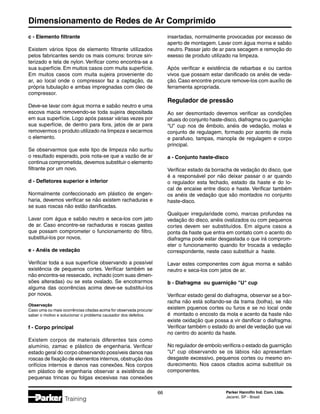 Dimensionamento de Redes de Ar Comprimido
66 Parker Hannifin Ind. Com. Ltda.
Jacareí, SP - Brasil
Training
c - Elemento filtrante
Existem vários tipos de elemento filtrante utilizados
pelos fabricantes sendo os mais comuns: bronze sin-
terizado e tela de nylon. Verificar como encontra-se a
sua superfície. Em muitos casos com muita superfície.
Em muitos casos com muita sujeira proveniente do
ar, ao local onde o compressor faz a captação, da
própria tubulação e ambas impregnadas com óleo de
compressor.
Deve-se lavar com água morna e sabão neutro e uma
escova macia removendo-se toda sujeira depositada
em sua superfície. Logo após passar várias vezes por
sua superfície, de dentro para fora, jatos de ar para
removermos o produto utilizado na limpeza e secarmos
o elemento.
Se observarmos que este tipo de limpeza não surtiu
o resultado esperado, pois nota-se que a vazão de ar
continua comprometida, devemos substituir o elemento
filtrante por um novo.
d - Defletores superior e inferior
Normalmente confeccionado em plástico de engen-
haria, devemos verificar se não existem rachaduras e
se suas roscas não estão danificadas.
Lavar com água e sabão neutro e seca-los com jato
de ar. Caso encontre-se rachaduras e roscas gastas
que possam comprometer o funcionamento do filtro,
substitui-los por novos.
e - Anéis de vedação
Verificar toda a sua superfície observando a possível
existência de pequenos cortes. Verificar também se
não encontra-se ressecado, inchado (com suas dimen-
sões alteradas) ou se esta ovalado. Se encotrarmos
alguma das ocorrências acima deve-se substitui-los
por novos.
Observação
Caso uma ou mais ocorrências citadas acima for observada procurar
saber o motivo e solucionar o problema causador dos defeitos.
f - Corpo principal
Existem corpos de materiais diferentes tais como
alumínio, zamac e plástico de engenharia. Verificar
estado geral do corpo observando possíveis danos nas
roscas de fixação de elementos internos, obstrução dos
orifícios internos e danos nas conexões. Nos corpos
em plástico de engenharia observar a existência de
pequenas trincas ou folgas excesivas nas conexões
insertadas, normalmente provocadas por excesso de
aperto de montagem. Lavar com água morna e sabão
neutro. Passar jato de ar para secagem e remoção do
exesso de produto utilizado na limpeza.
Após verificar e existência de rebarbas e ou cantos
vivos que possam estar danificado os anéis de veda-
ção. Caso encontre procure remove-los com auxílio de
ferramenta apropriada.
Regulador de pressão
Ao ser desmontado devemos verificar as condições
atuais do conjunto haste-disco, diafragma ou guarnição
U cup nos de êmbolo, anéis de vedação, molas e
conjunto de regulagem, formado por acento de mola
e parafuso, tampas, manopla de regulagem e corpo
principal.
a - Conjunto haste-disco
Verificar estado da borracha de vedação do disco, que
é a responsável por não deixar passar o ar quando
o regulador esta fechado, estado da haste e do lo-
cal de encaixe entre disco e haste. Verificar também
os anéis de vedação que são montados no conjunto
haste-disco.
Qualquer irregularidade como, marcas profundas na
vedação do disco, anéis ovalizados ou com pequenos
cortes devem ser substituídos. Em alguns casos a
ponta da haste que entra em contato com o acento do
diafragma pode estar desgastada o que irá comprom-
eter o funcionamento quando for trocada a vedação
correspondente, neste caso substituir a haste.
Lavar estes componentes com água morna e sabão
neutro e seca-los com jatos de ar.
b - Diafragma ou guarnição U cup
Verificar estado geral do diafragma, observar se a bor-
racha não está soltando-se da trama (bolha), se não
existem pquenos cortes ou furos e se no local onde
é montado o encosto da mola e acento da haste não
existe oxidação que possa a vir danificar o diafragma.
Verificar também o estado do anel de vedação que vai
no centro do acento da haste.
No regulador de embolo verificra o estado da guarnição
U cup observando se os lábios não apresentam
desgaste excessivo, pequenos cortes ou mesmo en-
durecimento. Nos casos citados acima substituir os
componentes.
 