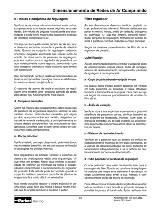 Parker Hannifin Ind. Com. Ltda.
Jacareí, SP - Brasil
67
Dimensionamento de Redes de Ar Comprimido
Training
c - molas e conjuntos de regulagem
Verificar se as molas não encontram-se mais curtas,
comparando-as com molas novas originais, e ou oxi-
dadas. Em virtude do degaste natural perde sua elas-
ticidade e oxida-se na maioria dos casos pelo excesso
de umidade encontrada no ar.
Em alguns casos estas molas podem ser de aço inox
e devemos encontrar somente a perda da elastici-
dade. Quanto ao conjunto de regulagem podemos
encontrar desgaste acentuado nas roscas tanto do
acento de mola como do parafuso de regulagem,
pois em muitos casos o regulador de pressão é us-
ado indevidamente como registro, provocando com
isso desgaste prematuro neste conjunto que deverá
ser substituído.
Não encontrando nenhum destas ocorrências deve-se
lavar os componentes com água morna e sabão neu-
tro neutro e secar com jatos de ar.
O conjunto de acento de mola e parafuso de regul-
agem deve receber uma pequena camada de graxa
para deixar seu funcionamento mais suave.
d - Tampas e manoplas
Como na maioria dos equipamentos estas peças são
de plásticos de engenharia devemos verificar se não
existem trincas, deformações causadas por algum
produto que possa entrar em contato, desgastes por
uso de ferramenta inadequada, e principalmente se as
roscas destes componentes não encontram-se des-
gastadas. Devemos usar o bom senso antes de sub-
stituirmos estes componentes.
e - Corpo principal
Verificar estado do corpo observando possíveis danos
nas conexões (veja filtro de ar), nas roscas de fixação
e obstruções no orificios internos.
Nos reguladores de êmbolo, verificar a exitência de
riscos e ou ovalizaçãona região onde a guarnição U
cup entra em contato. Neste caso verificar a possibi-
lidade de eliminar ou minimizar os riscos e ovaliza-
çãosem comprometer o funcionamento do regulador
de pressão. Esta atitude pode ser tomada quando o
corpo for metálico, quando o corpo for de plástico de
engenharia fica muito dificíl um retrabalho.
Não sendo possível reparar o corpo substituí-lo por
uma novo. Lavar com águ morna e sabão neutro. Pas-
sar jato de ar para remover o excesso e secar.
Filtro regulador
Ao ser desmontado devemos verificar oestado do
copo policarbonato, elemento filtrante, defletores su-
perior e inferior, molas, anéis de vedação, diafrgama
ou guarnição U cup nos êmbolo, conjunto haste-
disco, conjunto de regulagem, formado por acento de
mola e parafuso, tampas, manopla e corpo principal.
Seguir os mesmos procedimentos de filtro de ar e
regulador de pressão.
Lubrificador
Ao ser desmontadodevemos verificar o estao do copo
de poolicarbonato, cúpula visora, anéis de vedação,
sistema de reabastecimento, tubo pescador, parafuso
de rgulagem e corpo principal.
a - Copo de policarbonato ecúpula visora
Na cúpula estas trincas podem aparecer na vertical
em toda superfície ou próximas a rosca. Observar
também a transparência da cúpula. Para copo e cúp-
ula seguir os mesmos procedimentos de análise do
filtro de ar.
b - Anéis de vedação
Verificar toda a sua superfície observando a possível
existência de pequenos cortes. Verificar também se
não encontra-se ressecado, inchado (com suas di-
mensões alteradas) ou se está ovalado. se encontrar-
mos alguma das ocorrências acima deve-se substituí-
los por novos.
c - Sistema de reabastecimento
Verificar se o parafuso que da acesso ao orifício de
reabastecimetno encontra-se em boas condições, se
a válvula de despressurização do copo encontra-se
funcionando adequadamente e se o orifício de rea-
bastecimento encontra-se desobstruído.
d - Tubo pescador e parafuso de regulagem
O tubo pescador deve estar totalmente livre para a
passagem de óleo. Quanto ao parafuso de regulagem
na maioria das vezes este elemento é recravado no
corpo justamente para evitar a sua retirada e con-
seuentemente perda da esfera de retenção.
Para efetuarmos a limpeza desta região deve-se abrir
todo o parafuso e com bico de ar procurar remover a
possível impureza ali localizada. Após realizada lim-
 