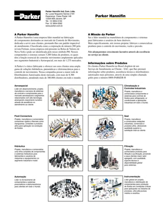 A Parker Hannifin
A Parker Hannifin é uma empresa líder mundial na fabricação
de componentes destinados ao mercado de Controle do Movimento,
dedicada a servir seus clientes, prestando-lhes um padrão impecável
de atendimento. Classificada como a corporação de número 200 pela
revista Fortune, nossa empresa está presente na Bolsa de Valores de
Nova York e pode ser identificada pelo nosso símbolo PH. Nossos
componentes e sistemas somam 3.200 linhas de produtos, os quais
têm a função essencial de controlar movimentos amplamente aplicados
nos segmentos Industrial e Aeroespacial, em mais de 1.275 mercados.
A Parker é o único fabricante a oferecer aos seus clientes uma ampla
gama de soluções hidráulicas, pneumáticas e eletromecânicas para o
controle de movimentos. Nossa companhia possui a maior rede de
Distribuidores Autorizados deste mercado, com mais de 8.300
distribuidores, atendendo mais de 380.000 clientes em todo o mundo.
Parker Hannifin Ind. Com. Ltda.
Av. Lucas Nogueira Garcez 2181
Esperança Caixa Postal 148
12325-900 Jacareí, SP
Tel.: 12 3954-5100
Fax: 12 3954-5262
www.parker.com.br
Parker Hannifin
A Missão da Parker
Ser o líder mundial na manufatura de componentes e sistemas
para fabricantes e usuários de bens duráveis.
Mais especificamente, nós iremos projetar, fabricar e comercializar
produtos para o controle do movimento, vazão e pressão.
Nós alcançaremos crescimento lucrativo através da excelência
no serviço ao cliente.
Informações sobre Produtos
Os clientes Parker Hannifin no Brasil dispõem de um
Serviço de Atendimento ao Cliente - SAC, que lhes prestará
informações sobre produtos, assistência técnica e distribuidores
autorizados mais próximos, através de uma simples chamada
grátis para o número 0800-PARKER-H
Climatização e
Controles Industriais
Projeta, manufatura e
comercializa componentes e
sistemas para controle de
fluidos para refrigeração, ar
condicionado e aplicações
industriais em todo o mundo.
Seal
Projeta, manufatura
e comercializa vedações
industriais, comerciais e
produtos afins, oferecendo
qualidade superior e
satisfação total ao cliente.
Filtração
Projeta, manufatura e
comercializa produtos para
filtração e purificação, provendo
a seus clientes maior valor
agregado, com qualidade,
suporte técnico e
disponibilidade global
para sistemas.
Instrumentação
Líder global em projeto,
manufatura e distribuição de
componentes para condução
de fluidos em condições críticas
para aplicações na indústria de
processo, ultra-alta-pureza,
médica e analítica.
Aeroespacial
Líder em desenvolvimento, projeto,
manufatura e serviços de sistemas
de controle e componentes para o
mercado aeroespacial e segmentos
relacionados com alta tecnologia,
alcançando crescimento lucrativo
através de excelência no
atendimento ao cliente.
Fluid Connectors
Projeta, manufatura e comercializa
conectores rígidos e flexíveis como
mangueiras, conexões e produtos
afins para aplicação na condução
de fluidos.
Hidráulica
Projeta, manufatura e comercializa
uma linha completa de componentes
e sistemas hidráulicos para
fabricantes e usuários de
máquinas e equipamentos no
segmento industrial e mobil.
Automação
Líder no fornecimento de
componentes e sistemas
pneumáticos e eletromecânicos
para clientes em todo o mundo.
 