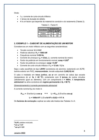 3
Janeiro 2022
Onde:
• I”
K3: corrente de curto-circuito trifásico
• t: tempo de duração do defeito
• K é um factor que depende do material do condutor e do isolamento (Tabela 2).
Tabela 2 – Factor K
Condutor
Isolamento
PVC XLPE5
Cobre 115 135
Alumínio 76 94
2. EXEMPLO 1 – CABO MT DE ALIMENTAÇÃO DE UM MOTOR
Considere-se um motor trifásico com as seguintes características:
• Tensão nominal: U = 6 kV
• Potência eléctrica: Pel = 1000 kW
• Frequência nominal: f=50 Hz
• Corrente de arranque: Iarr = 4,5xIn (In: corrente nominal do motor)
• Factor de potência em funcionamento normal: cosφ = 0,826
• Factor de potência no arranque: cosφ = 0,597
• Corrente de curto-circuito trifásico: I”k3 = 12 kA / 1,2 s
Seja o cabo escolhido do tipo LXHIV (condutores de alumínio; isolamento em XLPE;
bainha exterior em PVC), monocondutor, tensão estipulada 3,6/6(10) kV.
O cabo é instalado em trevo juntivo, ao ar em caminho de cabos tipo escada
(temperatura do ar: θ0 = 40 ºC), juntamente com 3 ternos de outros circuitos
(afastamento igual ao diâmetro), com um comprimento l = 480m. A temperatura
admissível na alma condutora em regime permanente é θp = 90 ºC.
Dimensionamento à corrente permanente admissível
A corrente nominal (In) do motor é:
Pelec = √3 x U x In x cos φ ↔ In = Pelec /(√3 x U x cos φ)
In = 1000x103
/ (√3 x 6x103
x 0,82) ≈ 117 A
Os factores de correcção a aplicar ao cabo são tirados das Tabelas 3 e 4.
5 XLPE: polietileno recticulado.
6 sen ϕ = 0,57
7 sen ϕ 0 = 0,81
 