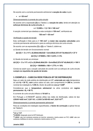 5
Janeiro 2022
De acordo com a corrente permanente admissível a secção do cabo é pois:
• s = 50 mm2
Dimensionamento à corrente de curto-circuito
De acordo com a expressão [3] e a Tabela 2, a secção do cabo, tendo em atenção os
esforços térmicos de curto-circuito, é:
s = 12.000 x √1,2 / 94 ≈ 140 mm2
A secção comercial que obedece a esta condição é 150 mm2
, verificando-se:
150 mm2
> 50 mm2
Verificação à queda de tensão
Esta verificação é feita para s = 150 mm2
, a maior das secções calculadas para
corrente permanente admissível e para os esforços térmicos de curto-circuito.
De acordo com as expressões [1] e [2] e a Tabela 5, obtém-se:
a) Queda de tensão em funcionamento normal
ΔU [V] = √3 x 117 x (0,264x0,48x0,82 + 2xπx50x0,337x10-3
x0,48x0,57) ≈ 27 V
ΔU [%] = 27/6000 x 100 ≈ 0,45% << 5%
b) Queda de tensão ao arranque
ΔU [V] = √3 x 117 x 4,5 x (0,264x0,48x0,59 + 2xπx50x0,337x10-3
x0,48x0,81) ≈ 106 V
ΔU [%] = 106/6000 x 100 ≈ 1,77% << 10%
Conclui-se assim que a secção calculada de acordo com os esforços de curto-circuito
cumpre os requisitos da queda de tensão.
3. EXEMPLO 2 – CABO DA REDE PÚBLICA BT DE DISTRIBUIÇÃO
Seja um cabo da rede pública de distribuição em BT, enterrado em vala (temperatura
do solo θ0 = 30 ºC), sem outros cabos na vala, com comprimento l = 200 m, corrente
nominal da instalação In = 236 A e factor de potência cos φ = 0,888
.
Considera-se que a temperatura admissível na alma condutora em regime
permanente é θp = 80 ºC.
A corrente de curto-circuito trifásico é 10 kA/1 s.
Em Portugal, a E-REDES9
, apenas utiliza nas redes de distribuição, cabos do tipo
LSVAV 4x95 mm2
, 0,6/1 kV, e LVAV 3x185+95 mm2
, 0,6/1 kV10
.
Dimensionamento à corrente permanente admissível
Para as condições de instalação especificadas, o factor de correcção a aplicar tira-se
da Tabela 6.
8 sen ϕ = 0,47
9 E-REDES: Designação actual da EDP Distribuição.
10 LSVAV: cabo com condutores sectoriais em alumínio, isolamento e bainha exterior em PVC. LVAV: cabo com
condutores multifilares em alumínio, isolamento e bainha exterior em PVC.
 