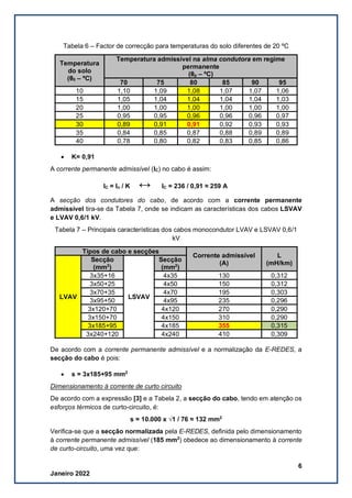 6
Janeiro 2022
Tabela 6 – Factor de correcção para temperaturas do solo diferentes de 20 ºC
Temperatura
do solo
(θ0 – ºC)
Temperatura admissível na alma condutora em regime
permanente
(θp – ºC)
70 75 80 85 90 95
10 1,10 1,09 1,08 1,07 1,07 1,06
15 1,05 1,04 1,04 1,04 1,04 1,03
20 1,00 1,00 1,00 1,00 1,00 1,00
25 0,95 0,95 0,96 0,96 0,96 0,97
30 0,89 0,91 0,91 0,92 0,93 0,93
35 0,84 0,85 0,87 0,88 0,89 0,89
40 0,78 0,80 0,82 0,83 0,85 0,86
• K= 0,91
A corrente permanente admissível (IC) no cabo é assim:
IC = In / K ↔ IC = 236 / 0,91 ≈ 259 A
A secção dos condutores do cabo, de acordo com a corrente permanente
admissível tira-se da Tabela 7, onde se indicam as características dos cabos LSVAV
e LVAV 0,6/1 kV.
Tabela 7 – Principais características dos cabos monocondutor LVAV e LSVAV 0,6/1
kV
Tipos de cabo e secções
Corrente admissível
(A)
L
(mH/km)
LVAV
Secção
(mm2
)
LSVAV
Secção
(mm2
)
3x35+16 4x35 130 0,312
3x50+25 4x50 150 0,312
3x70+35 4x70 195 0,303
3x95+50 4x95 235 0,296
3x120+70 4x120 270 0,290
3x150+70 4x150 310 0,290
3x185+95 4x185 355 0,315
3x240+120 4x240 410 0,309
De acordo com a corrente permanente admissível e a normalização da E-REDES, a
secção do cabo é pois:
• s = 3x185+95 mm2
Dimensionamento à corrente de curto circuito
De acordo com a expressão [3] e a Tabela 2, a secção do cabo, tendo em atenção os
esforços térmicos de curto-circuito, é:
s = 10.000 x √1 / 76 ≈ 132 mm2
Verifica-se que a secção normalizada pela E-REDES, definida pelo dimensionamento
à corrente permanente admissível (185 mm2
) obedece ao dimensionamento à corrente
de curto-circuito, uma vez que:
 