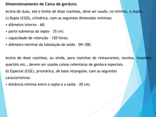 Acima de duas, até o limite de doze cozinhas, deve ser usada, no mínimo, a dupla.
c) Dupla (CGD), cilíndrica, com as seguintes dimensões mínimas:
• diâmetro interno – 60;
• parte submersa do septo – 35 cm;
• capacidade de retenção – 120 litros;
• diâmetro nominal da tubulação de saída – DN 100;
Acima de doze cozinhas, ou ainda, para cozinhas de restaurantes, escolas, hospitais,
quartéis etc., devem ser usadas caixas retentoras de gordura especiais.
d) Especial (CGE), prismática, de base retangular, com as seguintes
características:
• distância mínima entre o septo e a saída – 20 cm;
Dimensionamento de Caixa de gordura:
 