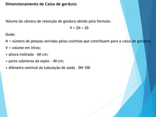 Volume da câmara de retenção de gordura obtido pela fórmula:
V = 2N + 20
Onde:
N = número de pessoas servidas pelas cozinhas que contribuem para a caixa de gordura;
V = volume em litros;
• altura molhada – 60 cm;
• parte submersa do septo – 40 cm;
• diâmetro nominal da tubulação de saída – DN 100
Dimensionamento de Caixa de gordura:
 