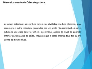 As caixas retentoras de gordura devem ser divididas em duas câmaras, uma
receptora e outra vedadora, separadas por um septo não-removível. A parte
submersa do septo deve ter 20 cm, no mínimo, abaixo do nível da geratriz
inferior da tubulação de saída, enquanto que a parte emersa deve ter 20 cm
acima do mesmo nível.
Dimensionamento de Caixa de gordura:
 