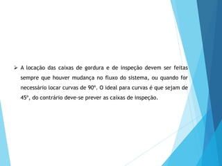  A locação das caixas de gordura e de inspeção devem ser feitas
sempre que houver mudança no fluxo do sistema, ou quando for
necessário locar curvas de 90º. O ideal para curvas é que sejam de
45º, do contrário deve-se prever as caixas de inspeção.
 