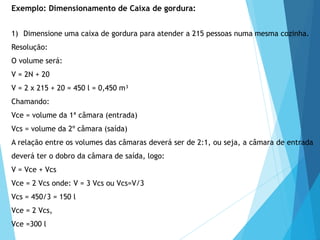 1) Dimensione uma caixa de gordura para atender a 215 pessoas numa mesma cozinha.
Resolução:
O volume será:
V = 2N + 20
V = 2 x 215 + 20 = 450 l = 0,450 m³
Chamando:
Vce = volume da 1ª câmara (entrada)
Vcs = volume da 2º câmara (saída)
A relação entre os volumes das câmaras deverá ser de 2:1, ou seja, a câmara de entrada
deverá ter o dobro da câmara de saída, logo:
V = Vce + Vcs
Vce = 2 Vcs onde: V = 3 Vcs ou Vcs=V/3
Vcs = 450/3 = 150 l
Vce = 2 Vcs,
Vce =300 l
Exemplo: Dimensionamento de Caixa de gordura:
 
