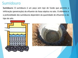 Sumidouro: O sumidouro é um poço sem laje de fundo que permite a
infiltração (penetração) do efluente da fossa séptica no solo. O diâmetro e
a profundidade dos sumidouros dependem da quantidade de efluentes e do
tipo de solo.
Sumidouro
 