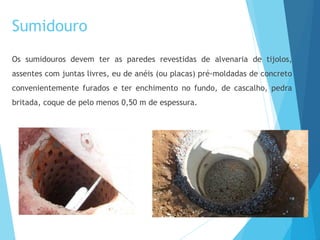 Sumidouro
Os sumidouros devem ter as paredes revestidas de alvenaria de tijolos,
assentes com juntas livres, eu de anéis (ou placas) pré-moldadas de concreto
convenientemente furados e ter enchimento no fundo, de cascalho, pedra
britada, coque de pelo menos 0,50 m de espessura.
 