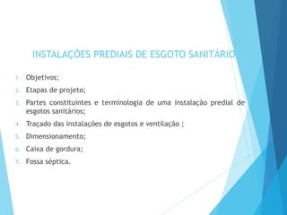 INSTALAÇÕES PREDIAIS DE ESGOTO SANITÁRIO
1. Objetivos;
2. Etapas de projeto;
3. Partes constituintes e terminologia de uma instalação predial de
esgotos sanitários;
4. Traçado das instalações de esgotos e ventilação ;
5. Dimensionamento;
6. Caixa de gordura;
7. Fossa séptica.
 
