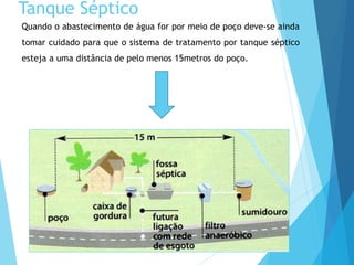 Quando o abastecimento de água for por meio de poço deve-se ainda
tomar cuidado para que o sistema de tratamento por tanque séptico
esteja a uma distância de pelo menos 15metros do poço.
Tanque Séptico
 