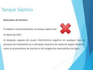 Tanque Séptico
Restrições do Sistema:
É vedado o encaminhamento ao tanque séptico de:
a) águas pluviais;
b) despejos capazes de causar interferência negativa em qualquer fase do
processo de tratamento ou a elevação excessiva da vazão do esgoto afluente,
como os provenientes de piscinas e de lavagem de reservatórios de água.
27
 