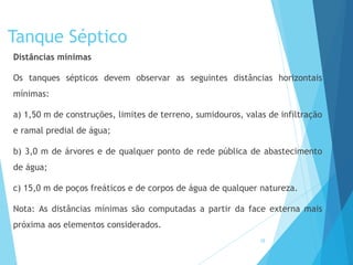 Tanque Séptico
Distâncias mínimas
Os tanques sépticos devem observar as seguintes distâncias horizontais
mínimas:
a) 1,50 m de construções, limites de terreno, sumidouros, valas de infiltração
e ramal predial de água;
b) 3,0 m de árvores e de qualquer ponto de rede pública de abastecimento
de água;
c) 15,0 m de poços freáticos e de corpos de água de qualquer natureza.
Nota: As distâncias mínimas são computadas a partir da face externa mais
próxima aos elementos considerados.
28
 