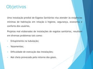 Objetivos
Uma instalação predial de Esgotos Sanitários visa atender às exigências
mínimas de habitação em relação à higiene, segurança, economia e
conforto dos usuários.
Projetos mal elaborados de instalações de esgotos sanitários, resultam
em diversos problemas tais como:
 Entupimento na tubulação;
 Vazamentos;
 Dificuldade de execução das instalações;
 Mal cheio provocado pelo retorno dos gases.
 